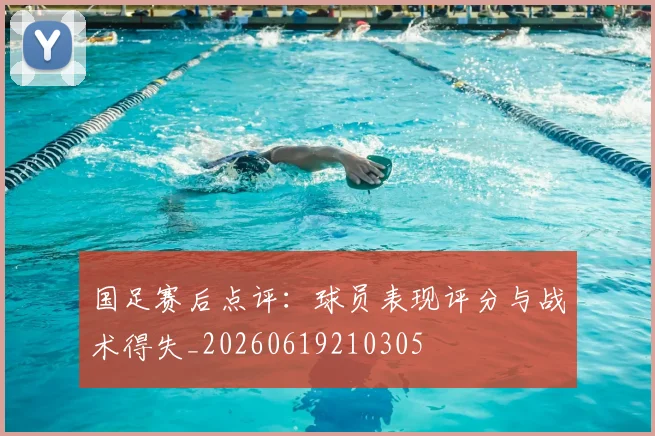 国足赛后点评:球员表现评分与战术得失_20260619210305
