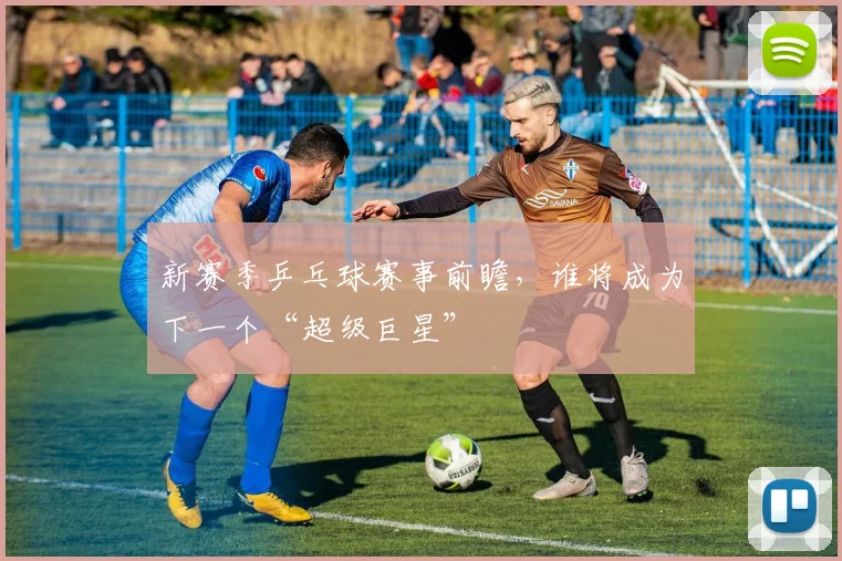 新赛季乒乓球赛事前瞻，谁将成为下一个“超级巨星”