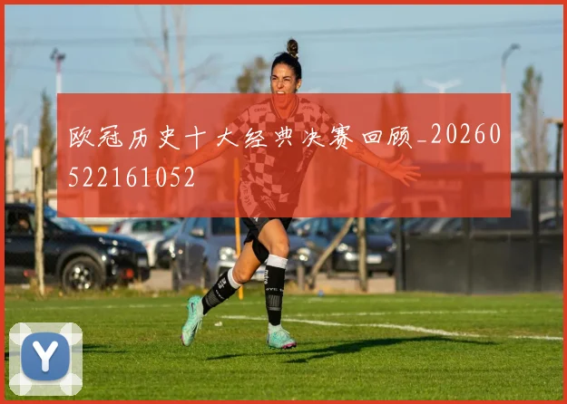 欧冠历史十大经典决赛回顾_20260522161052