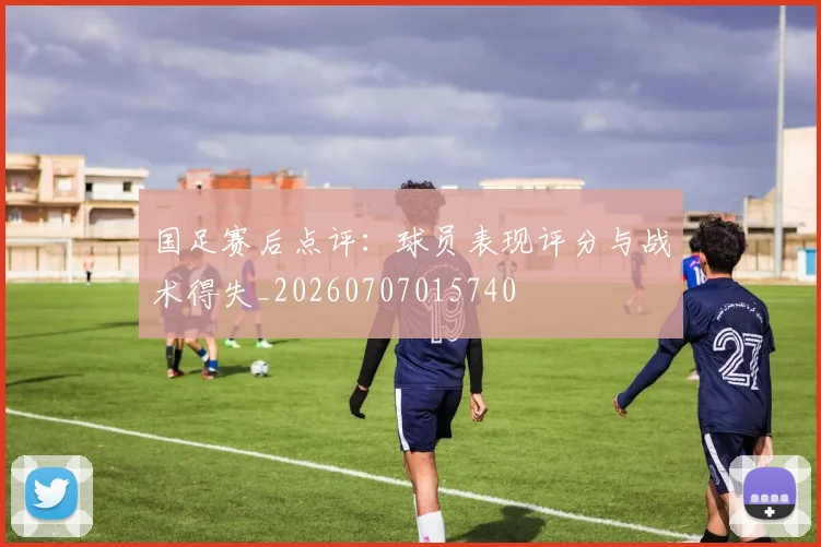 国足赛后点评:球员表现评分与战术得失_20260707015740