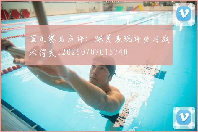 国足赛后点评：球员表现评分与战术得失_20260707015740