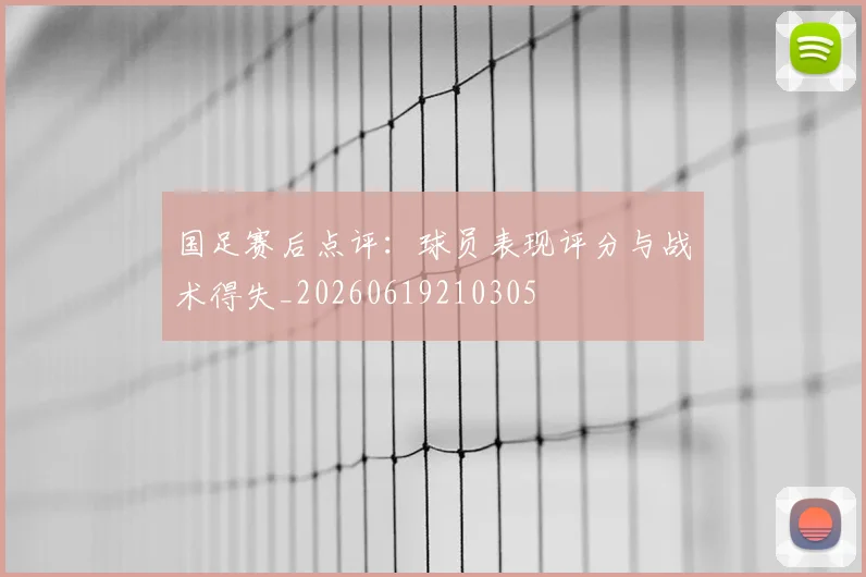 国足赛后点评：球员表现评分与战术得失_20260619210305