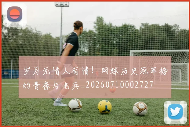 岁月无情人有情!网球历史冠军榜的青春与老兵_20260710002727