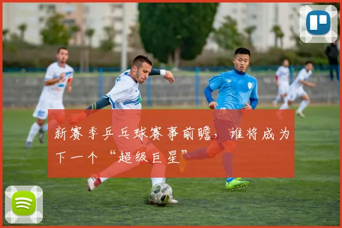 新赛季乒乓球赛事前瞻，谁将成为下一个“超级巨星”