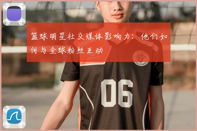 篮球明星社交媒体影响力：他们如何与全球粉丝互动