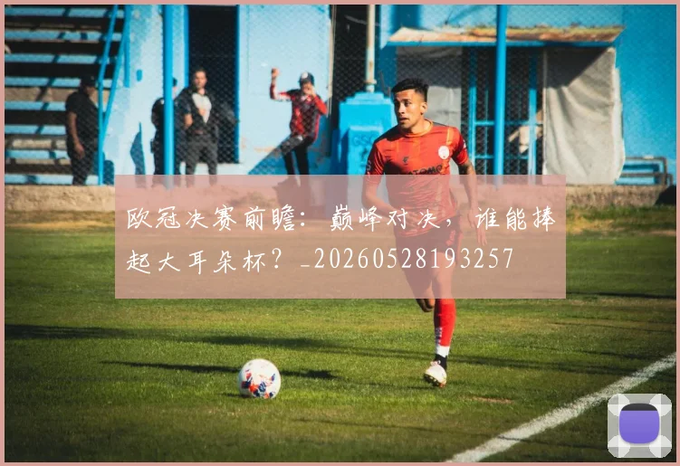 欧冠决赛前瞻:巅峰对决,谁能捧起大耳朵杯?_20260528193257