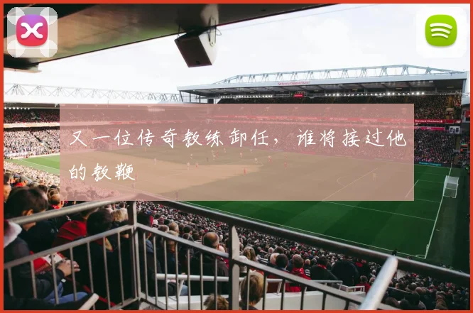 又一位传奇教练卸任,谁将接过他的教鞭