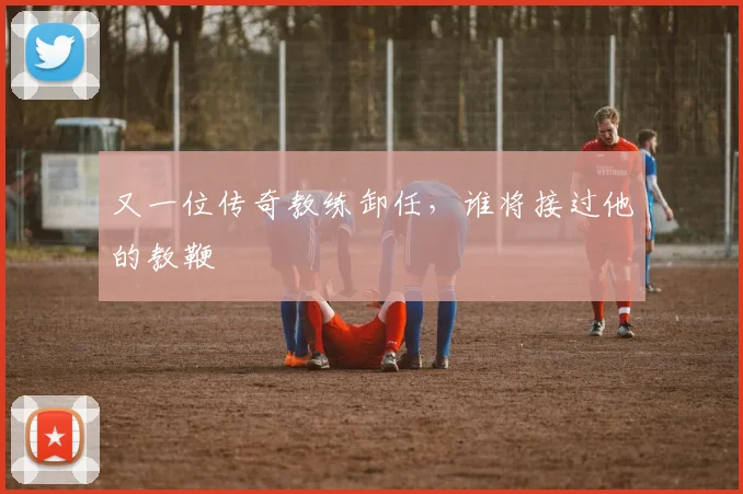 又一位传奇教练卸任，谁将接过他的教鞭